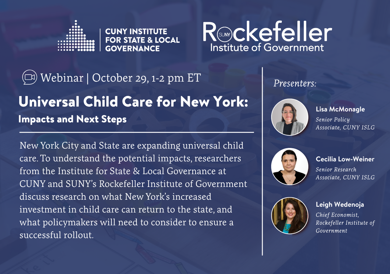 Promotional graphic for webinar. Logos for CUNY Institute for State & Local Governance and Rockefeller Institute of Government. 

October 29 | 1:00 p.m. – 2:00 p.m. (ET)

New York City and State are expanding universal child care. To understand the potential impacts, researchers from the Institute for State & Local Governance at CUNY and SUNY's Rockefeller Institute of Government discuss research on what New York's increased investment in child care can return to the state, and what policymakers will need to consider to ensure a successful rollout.

Cecilia Low-Weiner	Senior Research Associate	CUNY Institute for State & Local Governance
Lisa McMonagle	Senior Policy Associate	CUNY Institute for State & Local Governance
Leigh Wedenoja	Chief Economist	Rockefeller Institute of Government